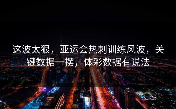 这波太狠，亚运会热刺训练风波，关键数据一摆，体彩数据有说法