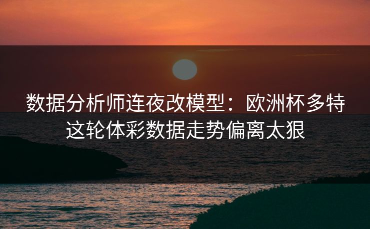 数据分析师连夜改模型：欧洲杯多特这轮体彩数据走势偏离太狠