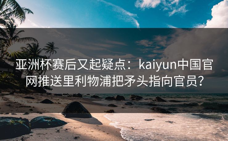 亚洲杯赛后又起疑点：kaiyun中国官网推送里利物浦把矛头指向官员？