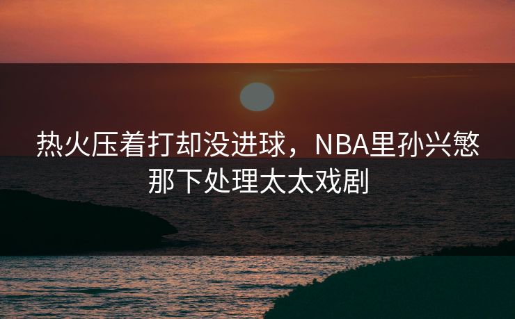 热火压着打却没进球，NBA里孙兴慜那下处理太太戏剧