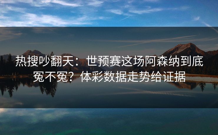 热搜吵翻天：世预赛这场阿森纳到底冤不冤？体彩数据走势给证据