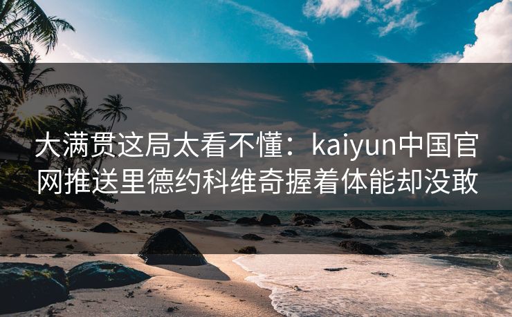 大满贯这局太看不懂：kaiyun中国官网推送里德约科维奇握着体能却没敢
