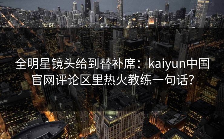 全明星镜头给到替补席：kaiyun中国官网评论区里热火教练一句话？