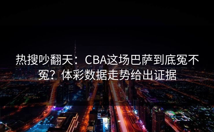 热搜吵翻天：CBA这场巴萨到底冤不冤？体彩数据走势给出证据