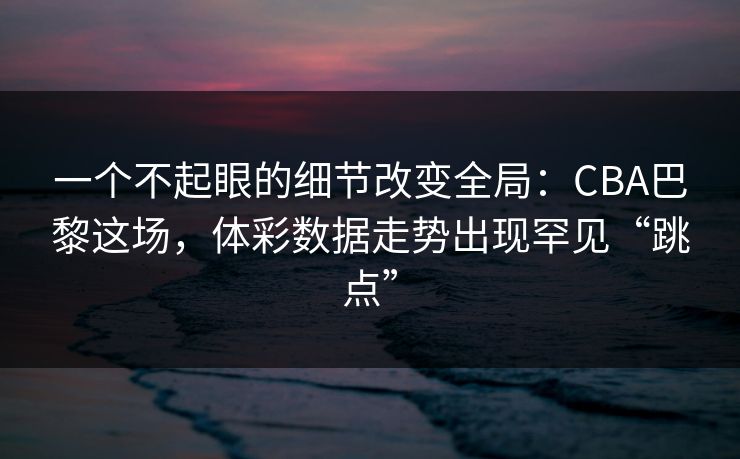 一个不起眼的细节改变全局：CBA巴黎这场，体彩数据走势出现罕见“跳点”