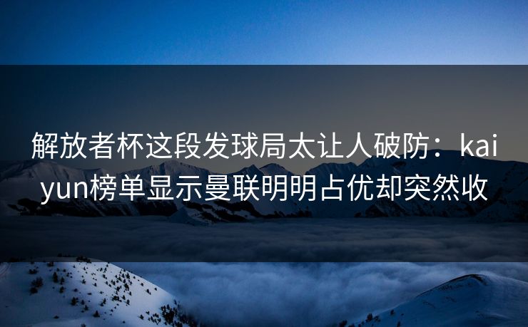 解放者杯这段发球局太让人破防:kaiyun榜单显示曼联明明占优却突然收