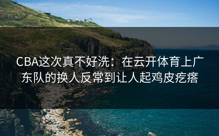 CBA这次真不好洗：在云开体育上广东队的换人反常到让人起鸡皮疙瘩