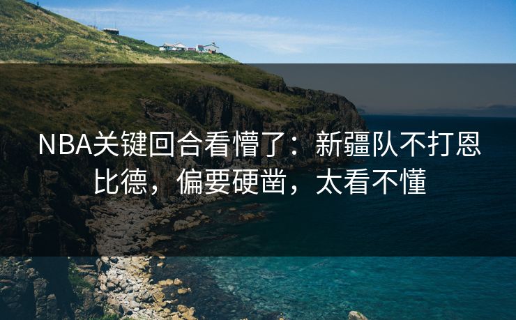 NBA关键回合看懵了：新疆队不打恩比德，偏要硬凿，太看不懂
