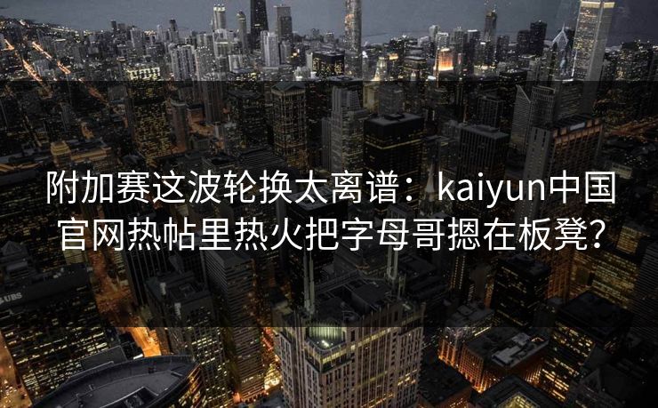 附加赛这波轮换太离谱：kaiyun中国官网热帖里热火把字母哥摁在板凳？
