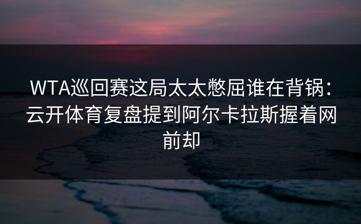 WTA巡回赛这局太太憋屈谁在背锅：云开体育复盘提到阿尔卡拉斯握着网前却