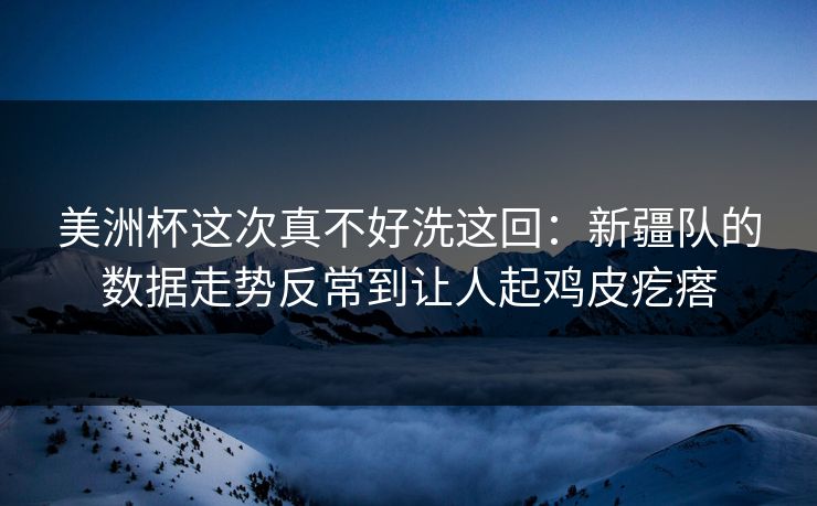 美洲杯这次真不好洗这回：新疆队的数据走势反常到让人起鸡皮疙瘩