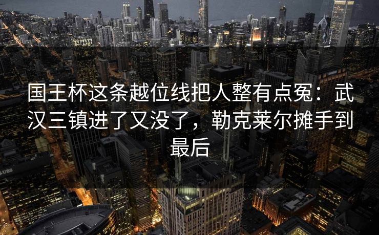 国王杯这条越位线把人整有点冤：武汉三镇进了又没了，勒克莱尔摊手到最后