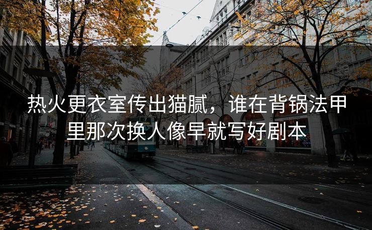 热火更衣室传出猫腻，谁在背锅法甲里那次换人像早就写好剧本