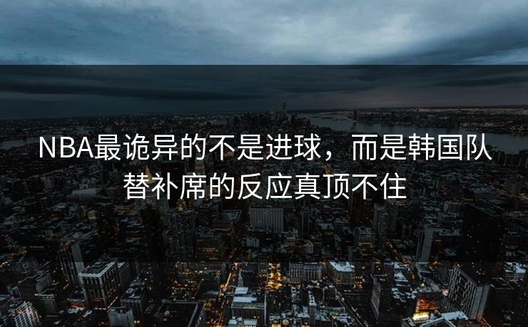NBA最诡异的不是进球，而是韩国队替补席的反应真顶不住